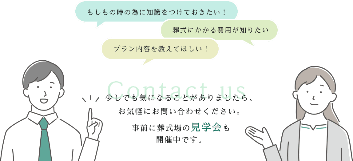 「もしもの時の為に知識をつけておきたい」「葬式にかかる費用が知りたい」「プラン内容を教えて欲しい」少しでも気になることがありましたら、お気軽にお問い合わせください。事前に葬式場の見学会も開催中です。